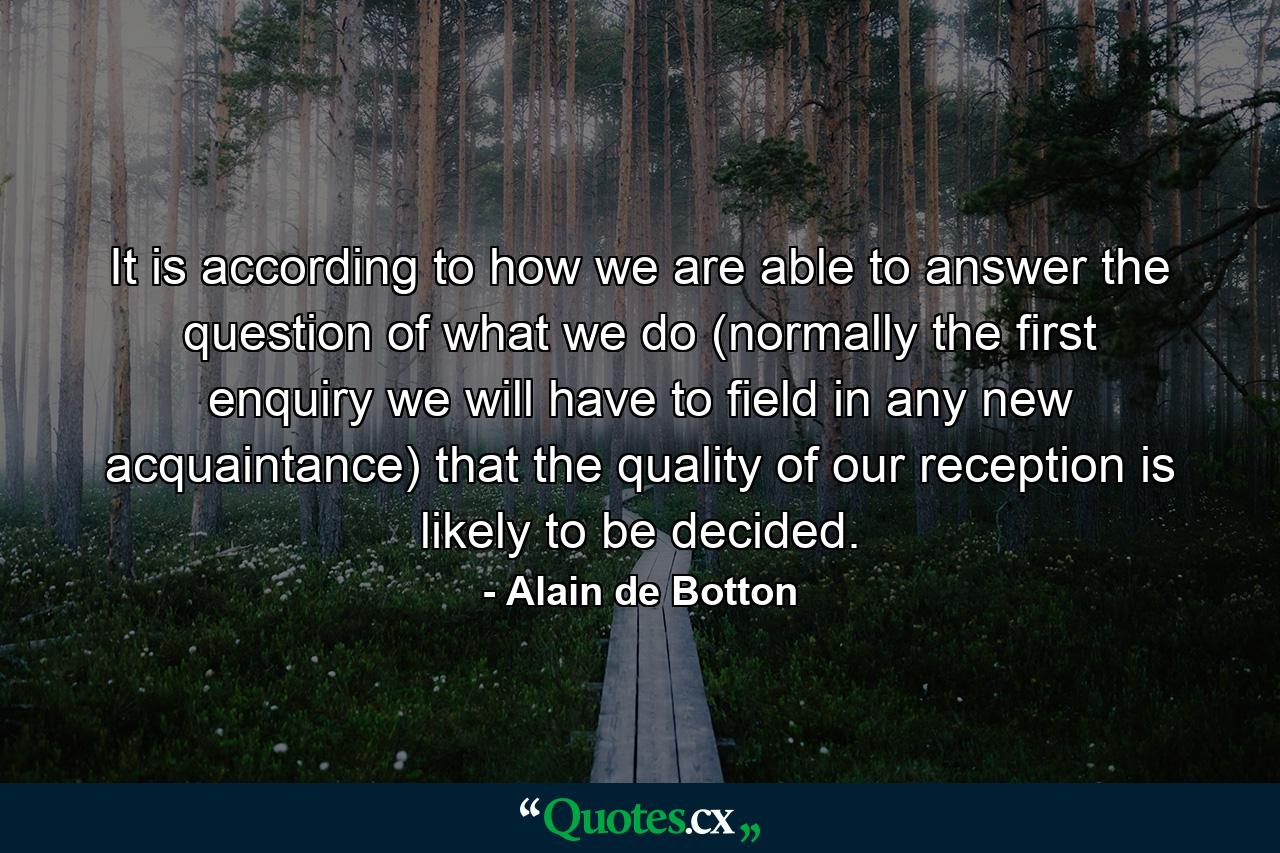 It is according to how we are able to answer the question of what we do (normally the first enquiry we will have to field in any new acquaintance) that the quality of our reception is likely to be decided. - Quote by Alain de Botton