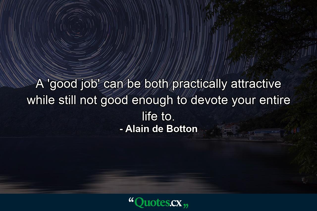 A 'good job' can be both practically attractive while still not good enough to devote your entire life to. - Quote by Alain de Botton