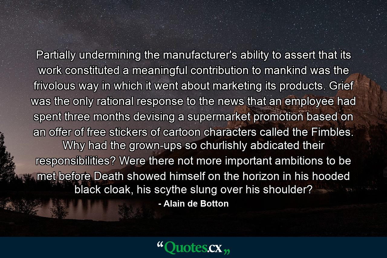 Partially undermining the manufacturer's ability to assert that its work constituted a meaningful contribution to mankind was the frivolous way in which it went about marketing its products. Grief was the only rational response to the news that an employee had spent three months devising a supermarket promotion based on an offer of free stickers of cartoon characters called the Fimbles. Why had the grown-ups so churlishly abdicated their responsibilities? Were there not more important ambitions to be met before Death showed himself on the horizon in his hooded black cloak, his scythe slung over his shoulder? - Quote by Alain de Botton