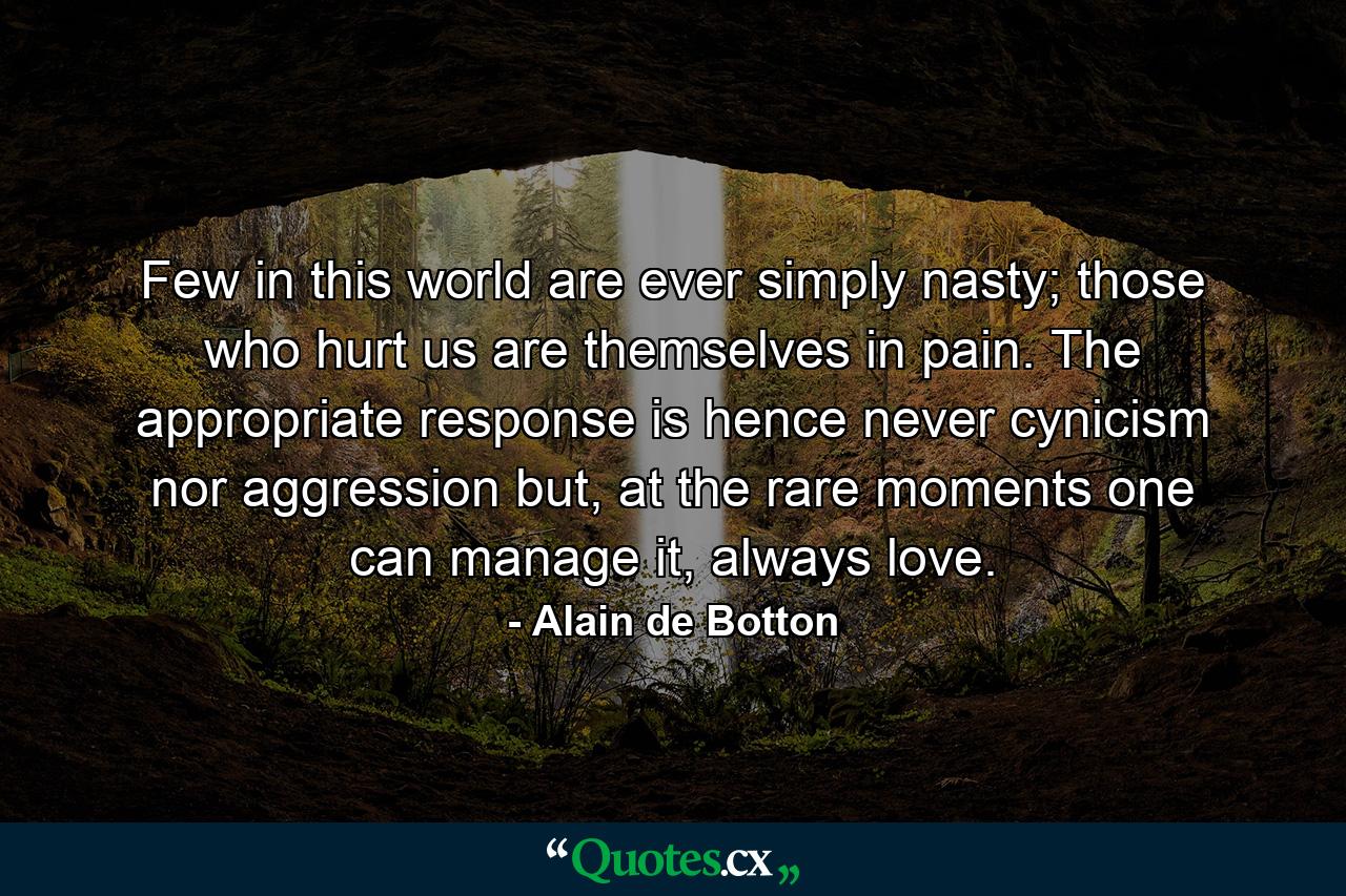 Few in this world are ever simply nasty; those who hurt us are themselves in pain. The appropriate response is hence never cynicism nor aggression but, at the rare moments one can manage it, always love. - Quote by Alain de Botton