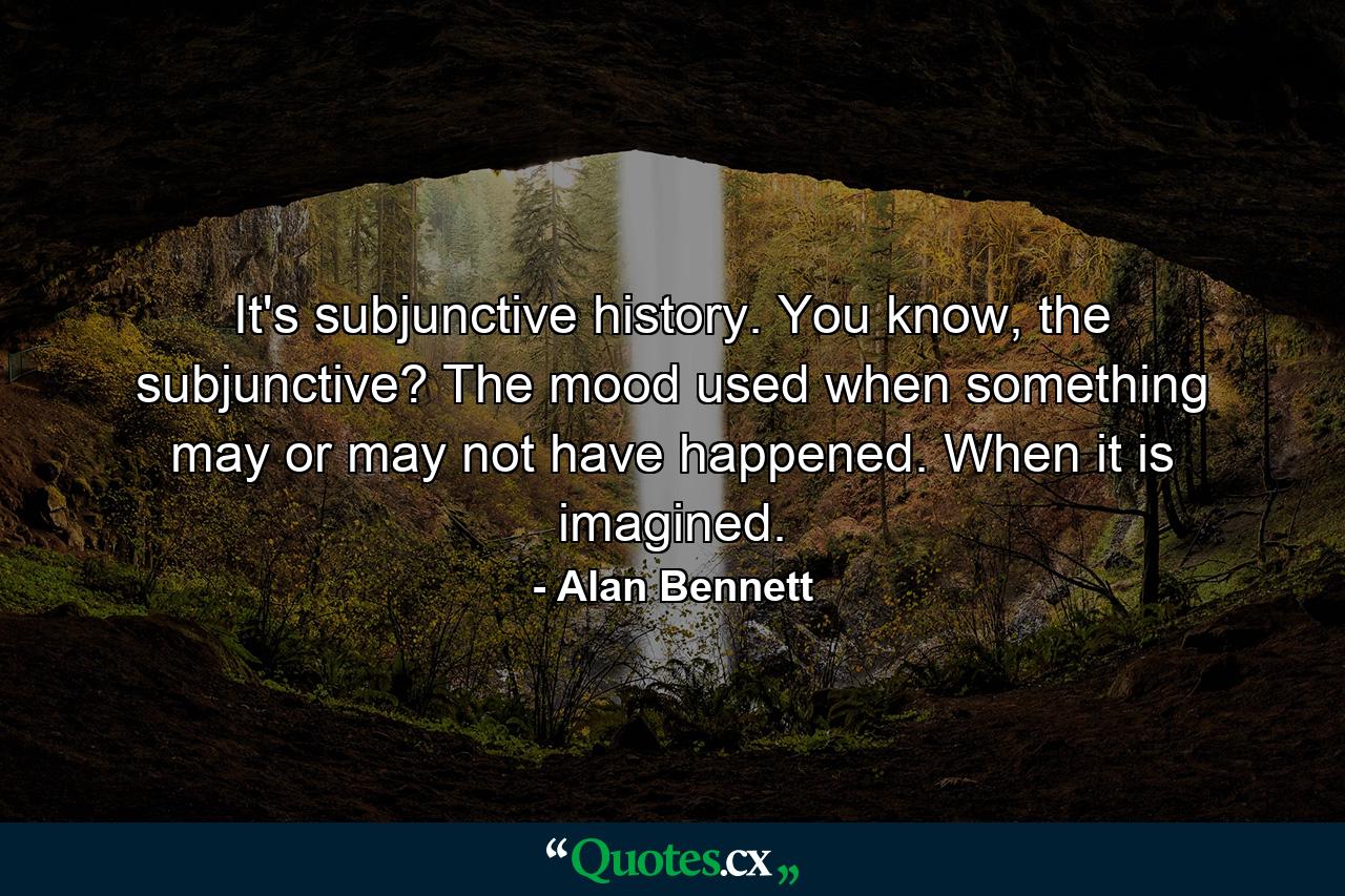 It's subjunctive history. You know, the subjunctive? The mood used when something may or may not have happened. When it is imagined. - Quote by Alan Bennett