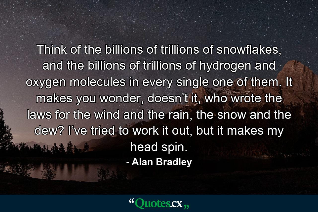 Think of the billions of trillions of snowflakes, and the billions of trillions of hydrogen and oxygen molecules in every single one of them. It makes you wonder, doesn’t it, who wrote the laws for the wind and the rain, the snow and the dew? I’ve tried to work it out, but it makes my head spin. - Quote by Alan Bradley