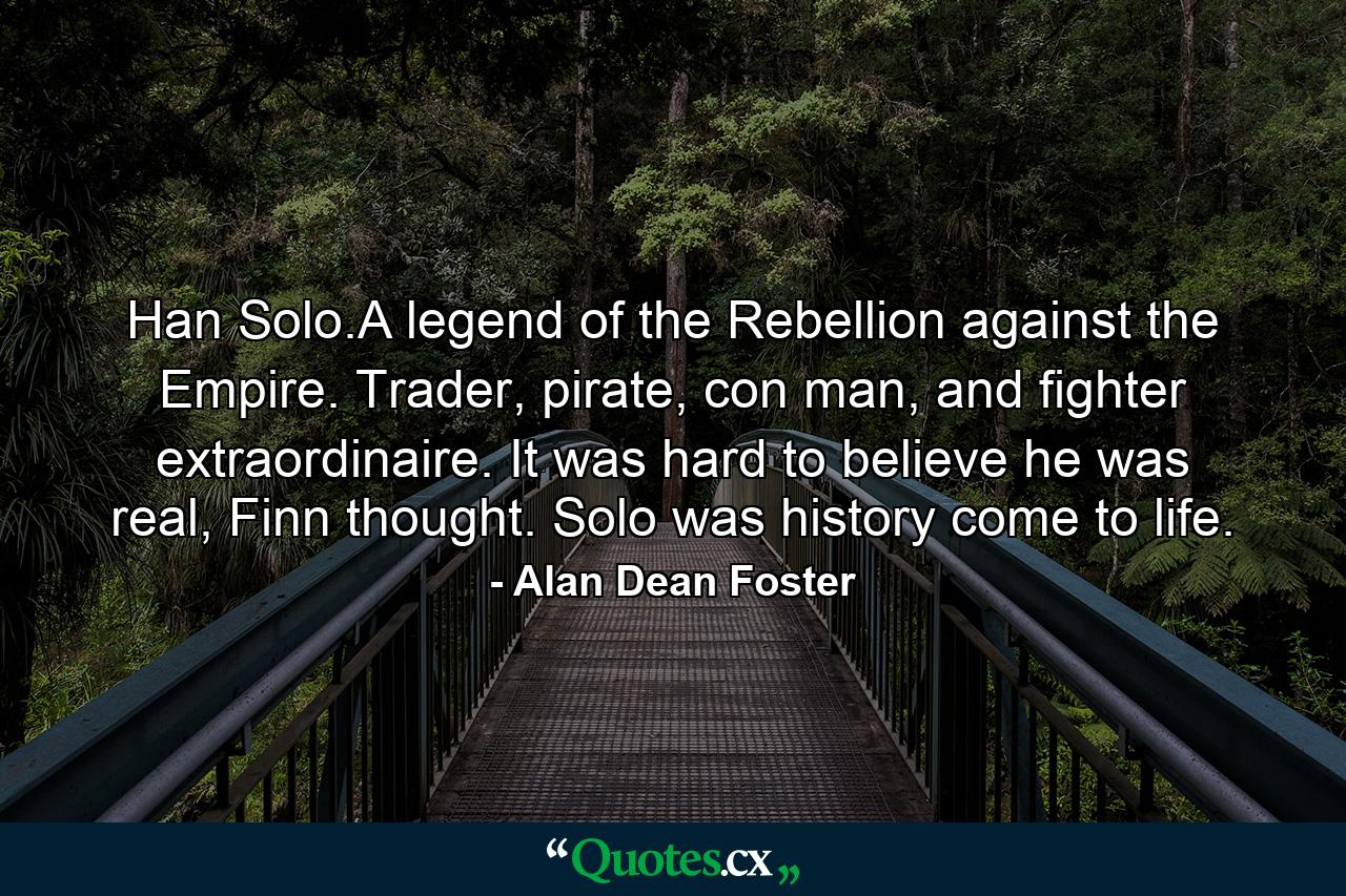 Han Solo.A legend of the Rebellion against the Empire. Trader, pirate, con man, and fighter extraordinaire. It was hard to believe he was real, Finn thought. Solo was history come to life. - Quote by Alan Dean Foster