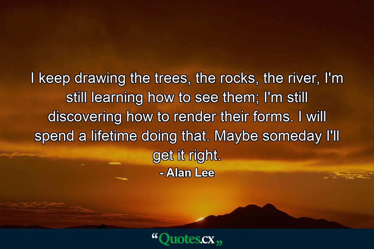 I keep drawing the trees, the rocks, the river, I'm still learning how to see them; I'm still discovering how to render their forms. I will spend a lifetime doing that. Maybe someday I'll get it right. - Quote by Alan Lee