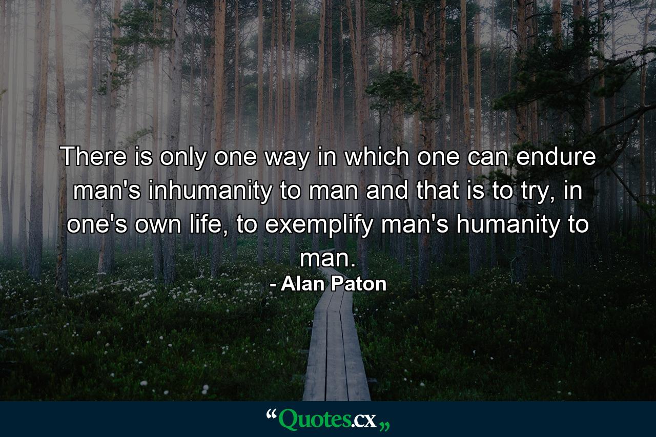 There is only one way in which one can endure man's inhumanity to man and that is to try, in one's own life, to exemplify man's humanity to man. - Quote by Alan Paton