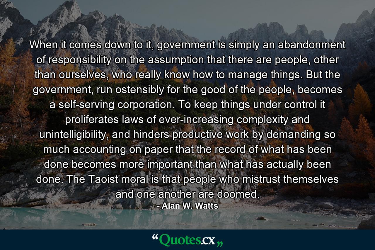 When it comes down to it, government is simply an abandonment of responsibility on the assumption that there are people, other than ourselves, who really know how to manage things. But the government, run ostensibly for the good of the people, becomes a self-serving corporation. To keep things under control it proliferates laws of ever-increasing complexity and unintelligibility, and hinders productive work by demanding so much accounting on paper that the record of what has been done becomes more important than what has actually been done. The Taoist moral is that people who mistrust themselves and one another are doomed. - Quote by Alan W. Watts