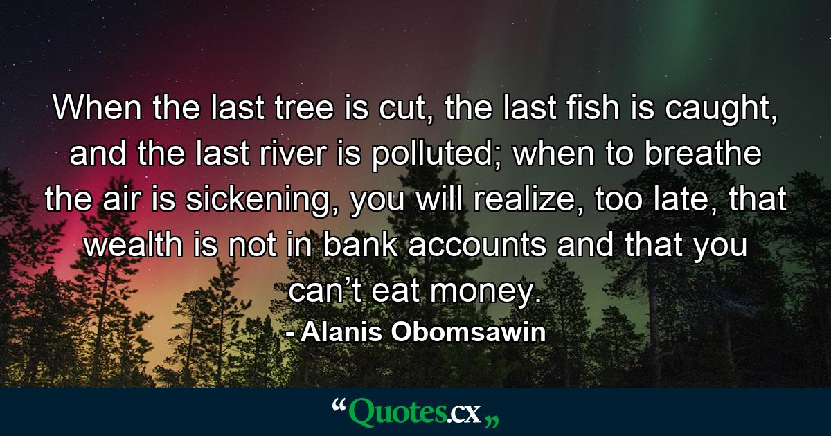 When the last tree is cut, the last fish is caught, and the last river is polluted; when to breathe the air is sickening, you will realize, too late, that wealth is not in bank accounts and that you can’t eat money. - Quote by Alanis Obomsawin