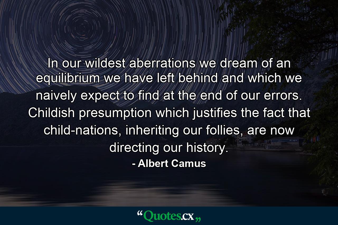 In our wildest aberrations we dream of an equilibrium we have left behind and which we naively expect to find at the end of our errors. Childish presumption which justifies the fact that child-nations, inheriting our follies, are now directing our history. - Quote by Albert Camus