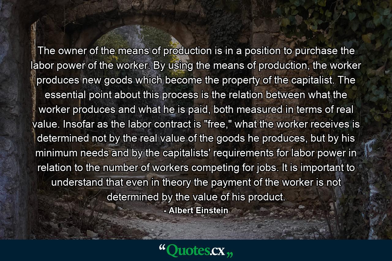 The owner of the means of production is in a position to purchase the labor power of the worker. By using the means of production, the worker produces new goods which become the property of the capitalist. The essential point about this process is the relation between what the worker produces and what he is paid, both measured in terms of real value. Insofar as the labor contract is 