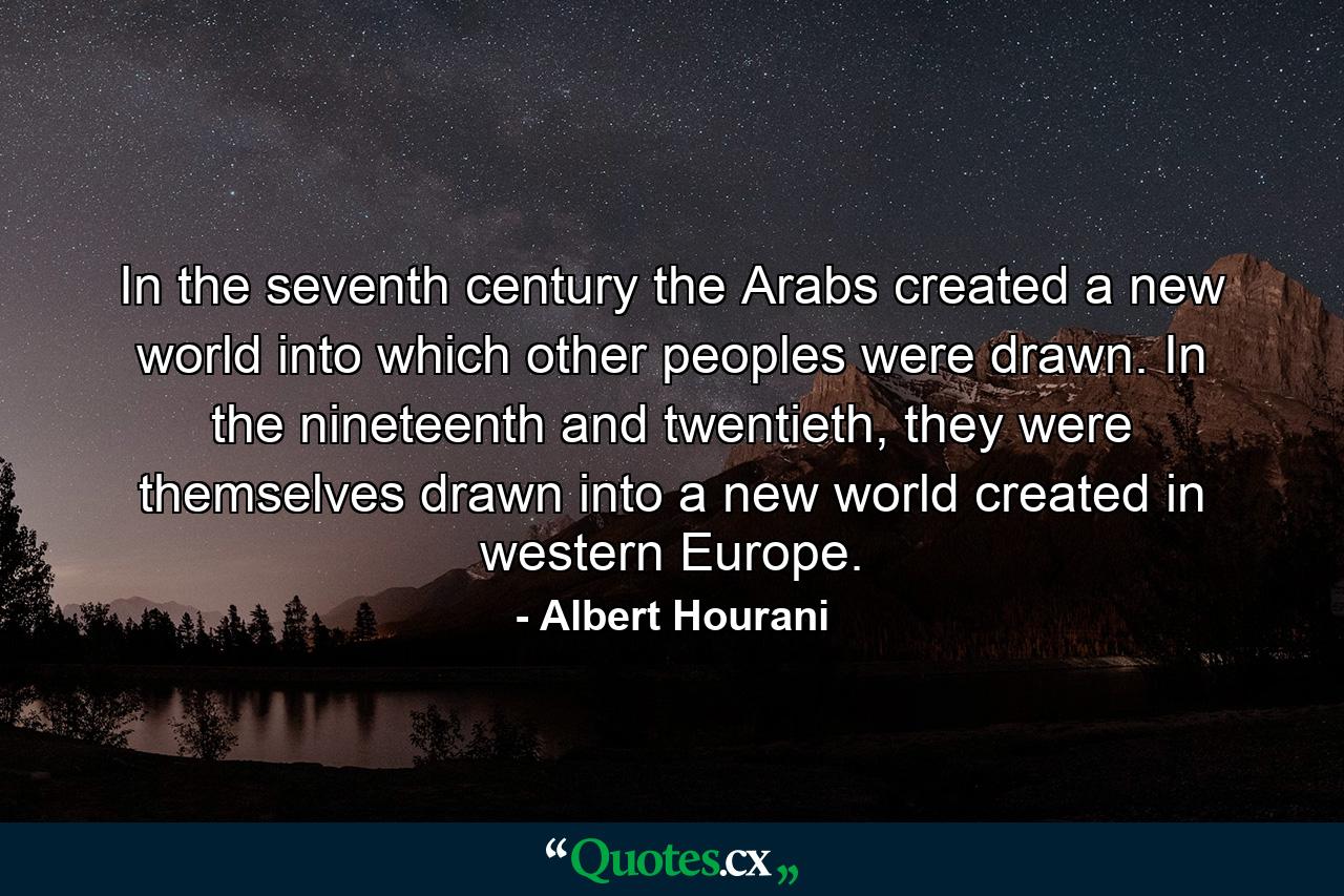 In the seventh century the Arabs created a new world into which other peoples were drawn. In the nineteenth and twentieth, they were themselves drawn into a new world created in western Europe. - Quote by Albert Hourani