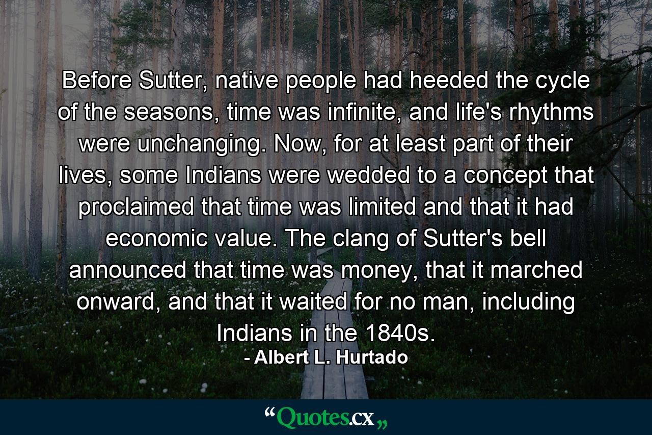 Before Sutter, native people had heeded the cycle of the seasons, time was infinite, and life's rhythms were unchanging. Now, for at least part of their lives, some Indians were wedded to a concept that proclaimed that time was limited and that it had economic value. The clang of Sutter's bell announced that time was money, that it marched onward, and that it waited for no man, including Indians in the 1840s. - Quote by Albert L. Hurtado