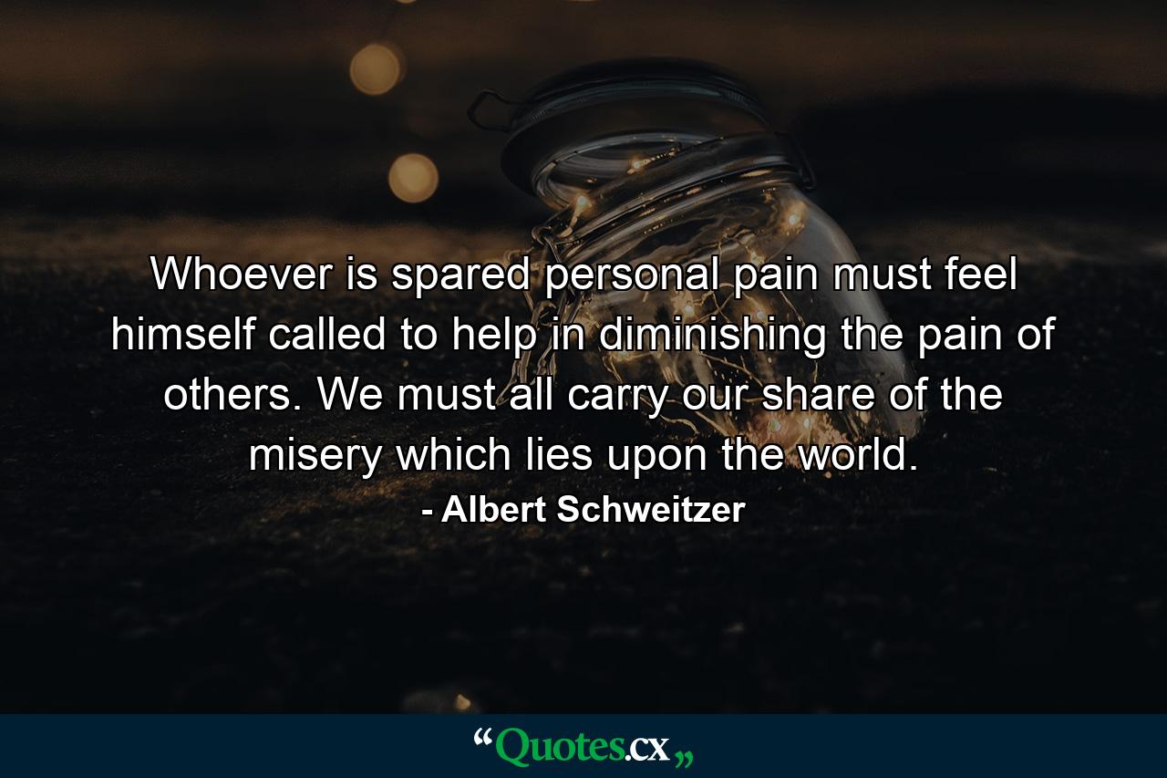 Whoever is spared personal pain must feel himself called to help in diminishing the pain of others. We must all carry our share of the misery which lies upon the world. - Quote by Albert Schweitzer