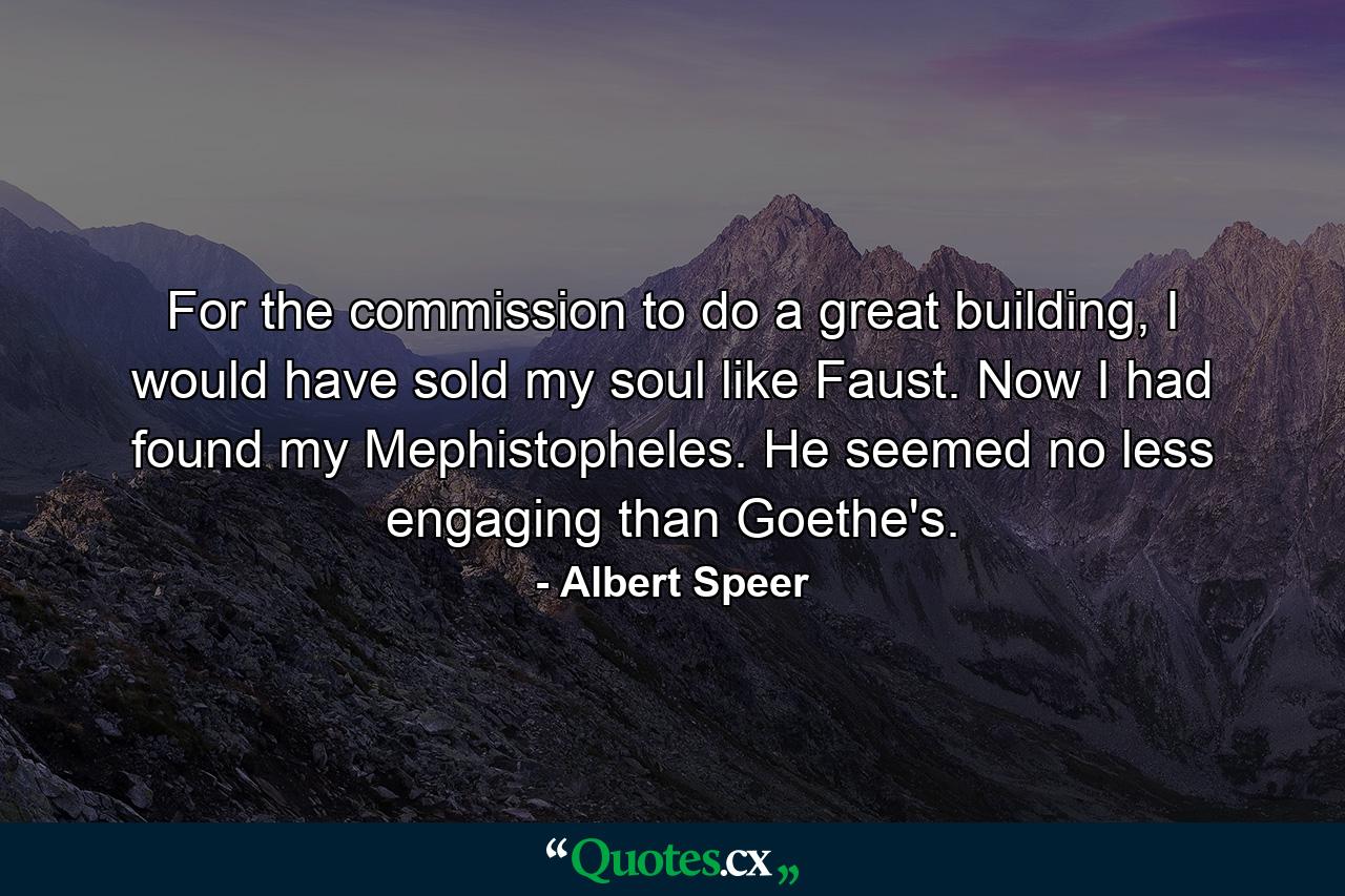 For the commission to do a great building, I would have sold my soul like Faust. Now I had found my Mephistopheles. He seemed no less engaging than Goethe's. - Quote by Albert Speer