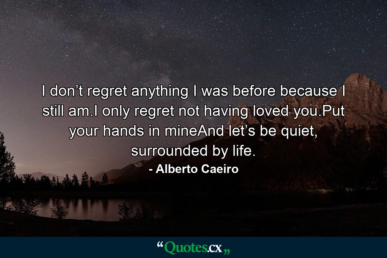 I don’t regret anything I was before because I still am.I only regret not having loved you.Put your hands in mineAnd let’s be quiet, surrounded by life. - Quote by Alberto Caeiro