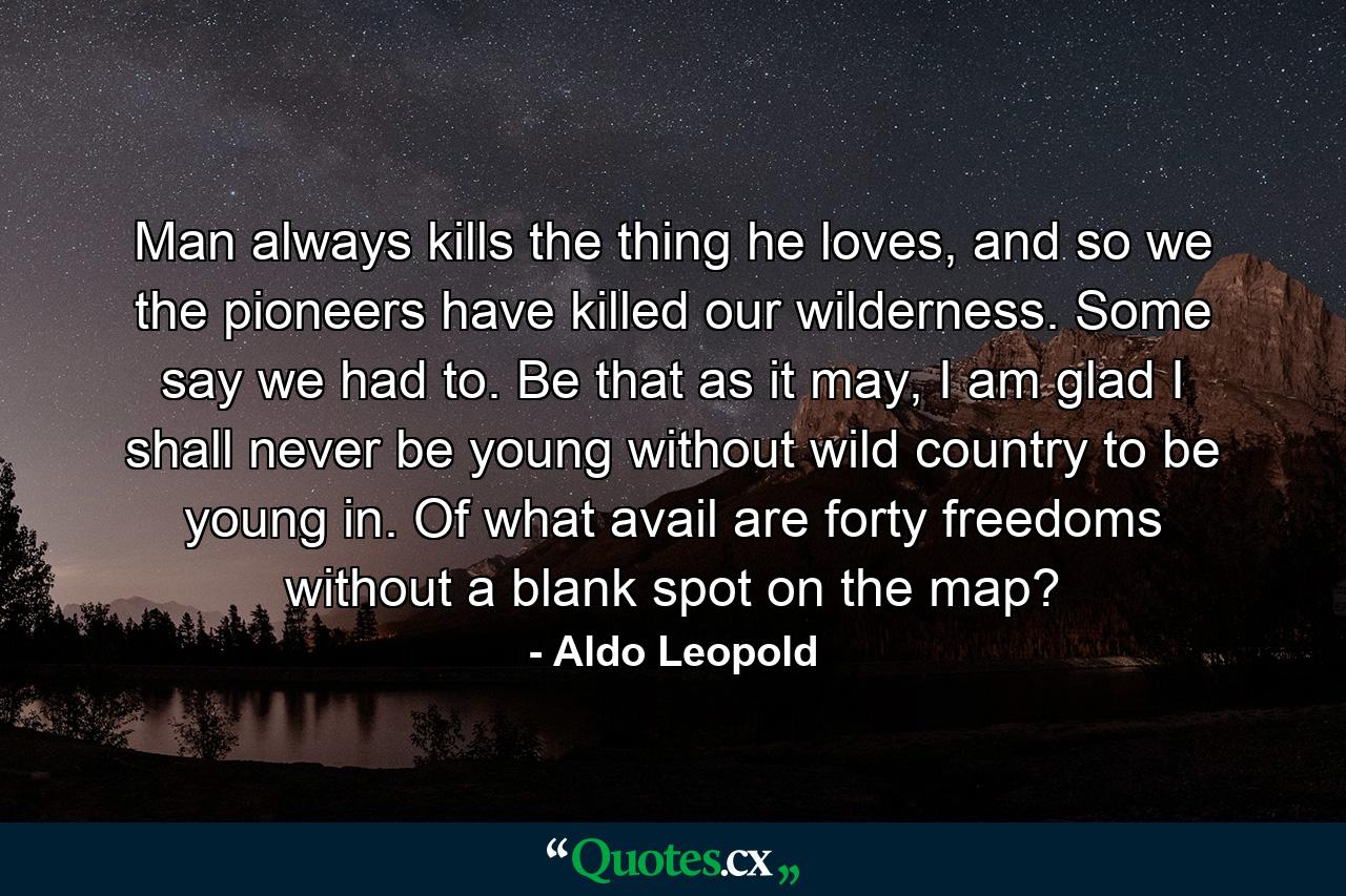 Man always kills the thing he loves, and so we the pioneers have killed our wilderness. Some say we had to. Be that as it may, I am glad I shall never be young without wild country to be young in. Of what avail are forty freedoms without a blank spot on the map? - Quote by Aldo Leopold