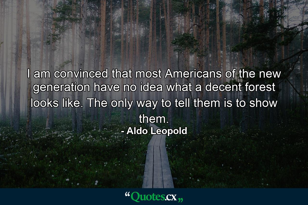 I am convinced that most Americans of the new generation have no idea what a decent forest looks like. The only way to tell them is to show them. - Quote by Aldo Leopold