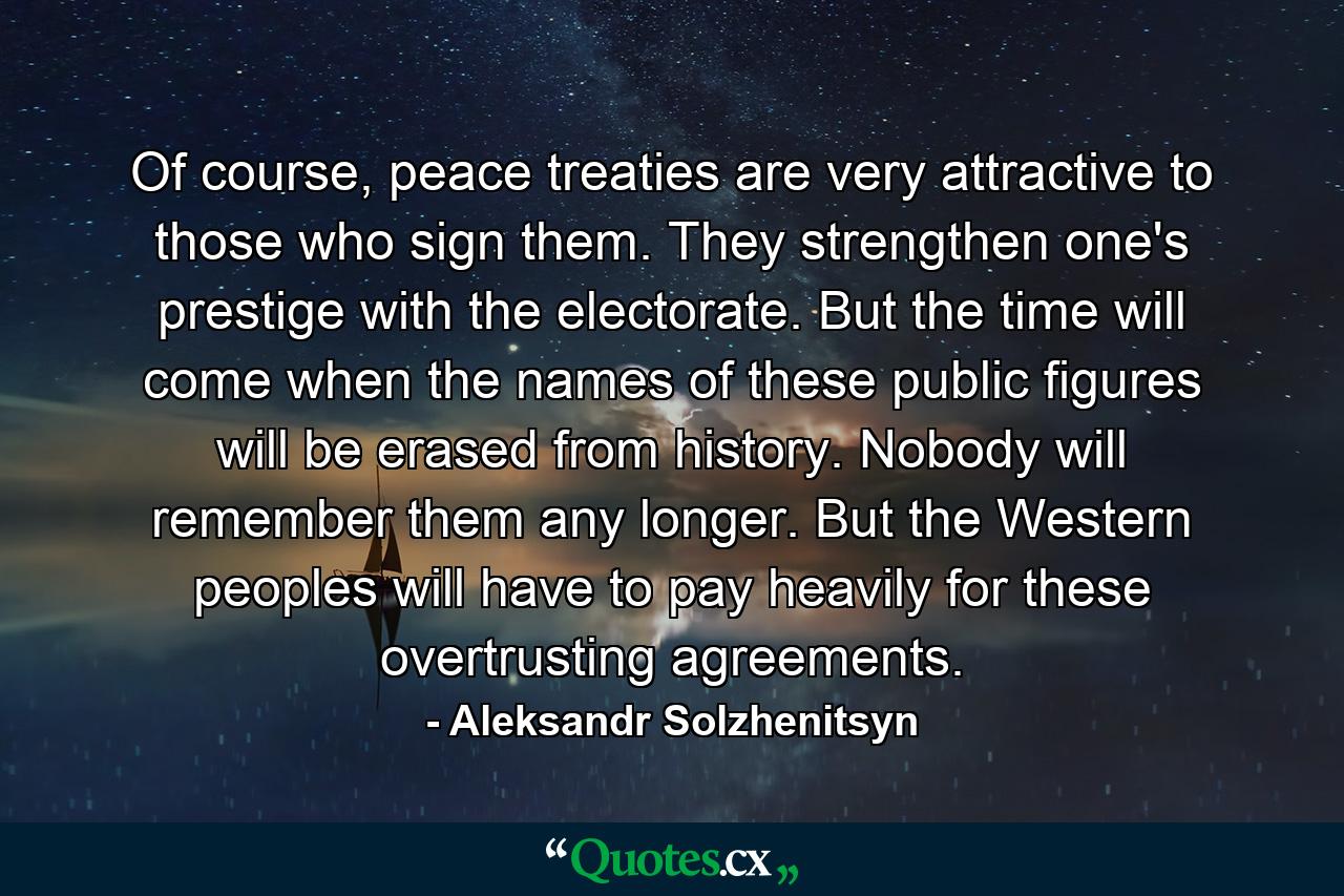 Of course, peace treaties are very attractive to those who sign them. They strengthen one's prestige with the electorate. But the time will come when the names of these public figures will be erased from history. Nobody will remember them any longer. But the Western peoples will have to pay heavily for these overtrusting agreements. - Quote by Aleksandr Solzhenitsyn