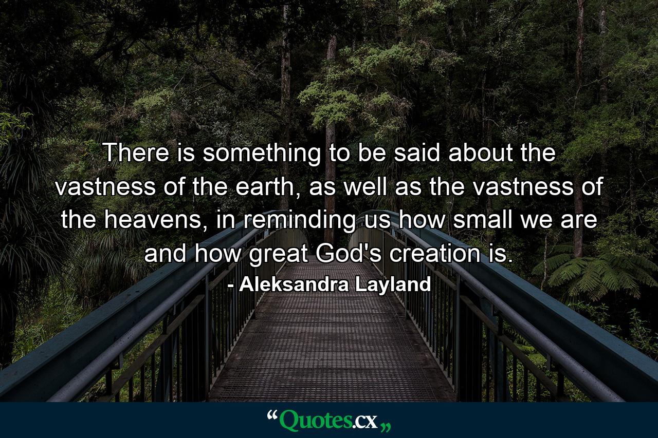 There is something to be said about the vastness of the earth, as well as the vastness of the heavens, in reminding us how small we are and how great God's creation is. - Quote by Aleksandra Layland