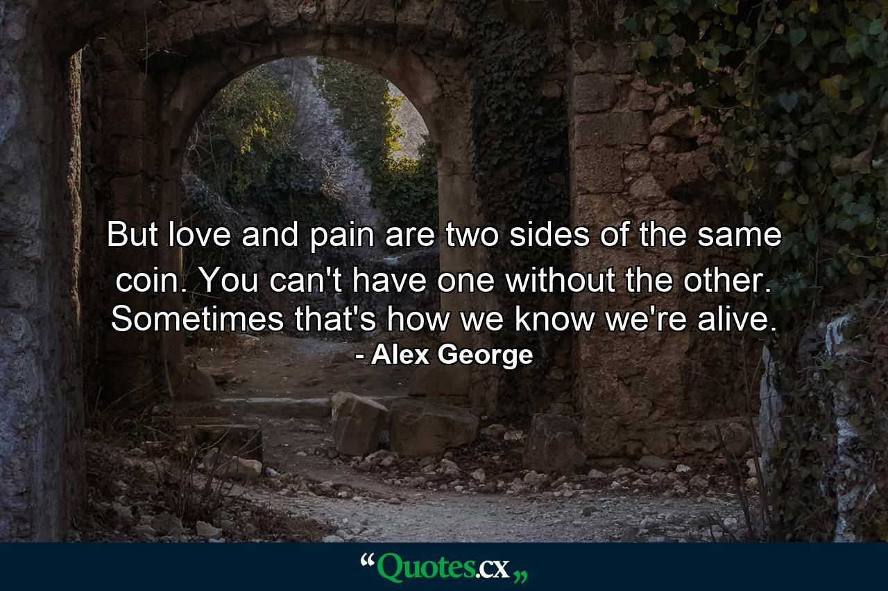 But love and pain are two sides of the same coin. You can't have one without the other. Sometimes that's how we know we're alive. - Quote by Alex George