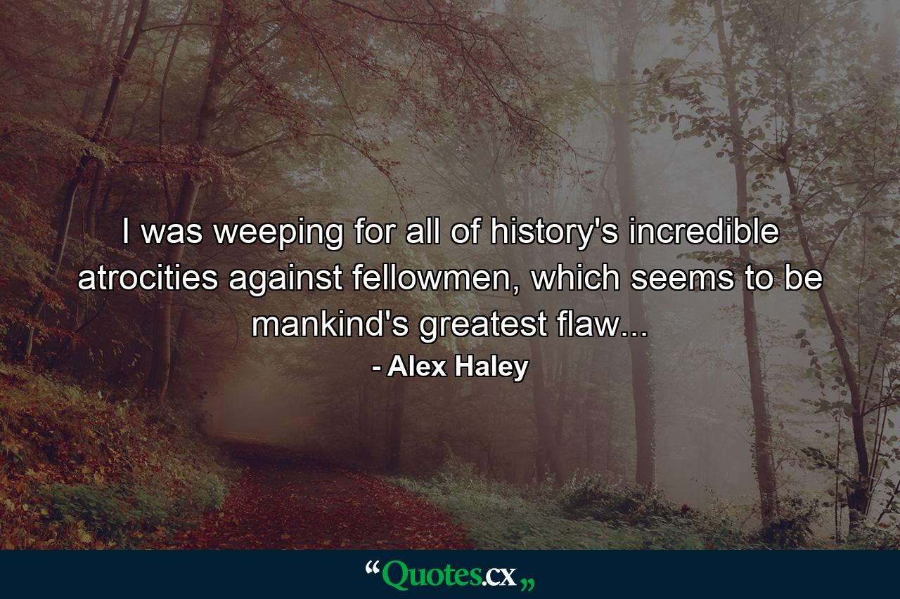 I was weeping for all of history's incredible atrocities against fellowmen, which seems to be mankind's greatest flaw... - Quote by Alex Haley