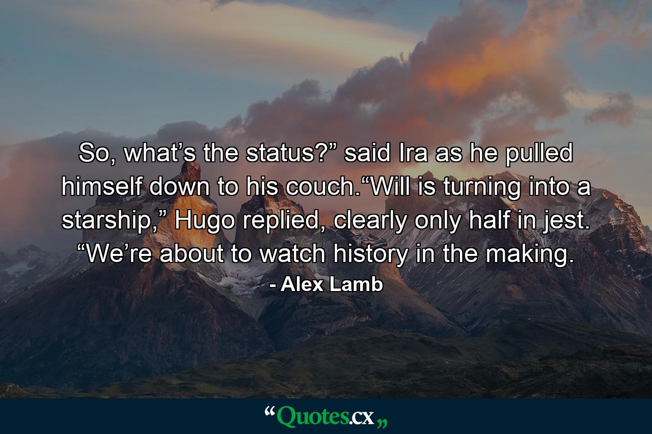 So, what’s the status?” said Ira as he pulled himself down to his couch.“Will is turning into a starship,” Hugo replied, clearly only half in jest. “We’re about to watch history in the making. - Quote by Alex Lamb