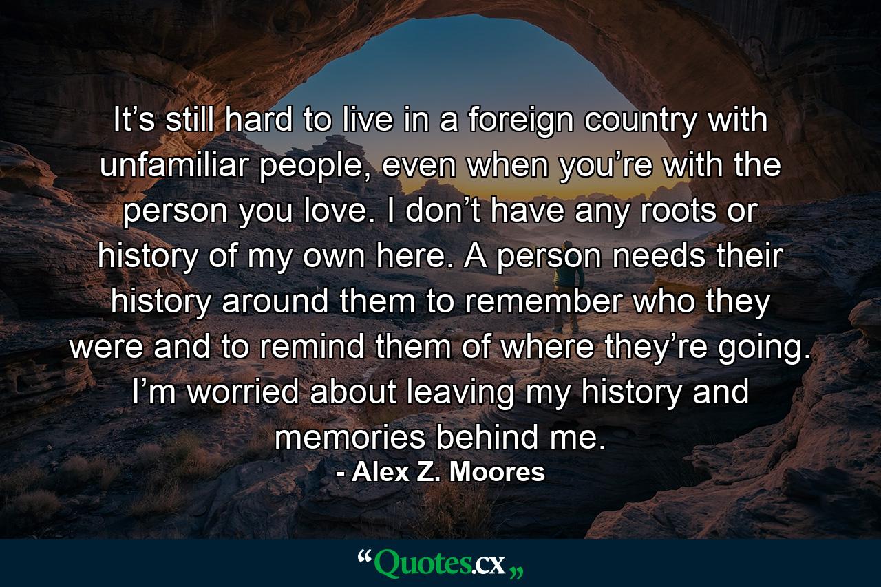 It’s still hard to live in a foreign country with unfamiliar people, even when you’re with the person you love. I don’t have any roots or history of my own here. A person needs their history around them to remember who they were and to remind them of where they’re going. I’m worried about leaving my history and memories behind me. - Quote by Alex Z. Moores