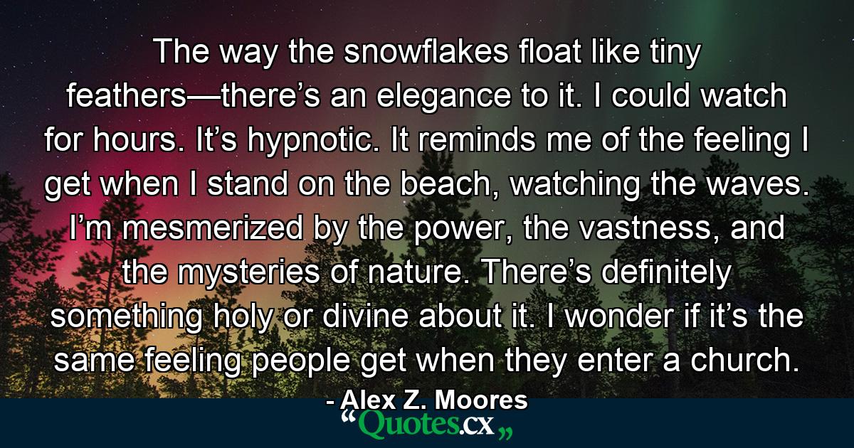 The way the snowflakes float like tiny feathers—there’s an elegance to it. I could watch for hours. It’s hypnotic. It reminds me of the feeling I get when I stand on the beach, watching the waves. I’m mesmerized by the power, the vastness, and the mysteries of nature. There’s definitely something holy or divine about it. I wonder if it’s the same feeling people get when they enter a church. - Quote by Alex Z. Moores