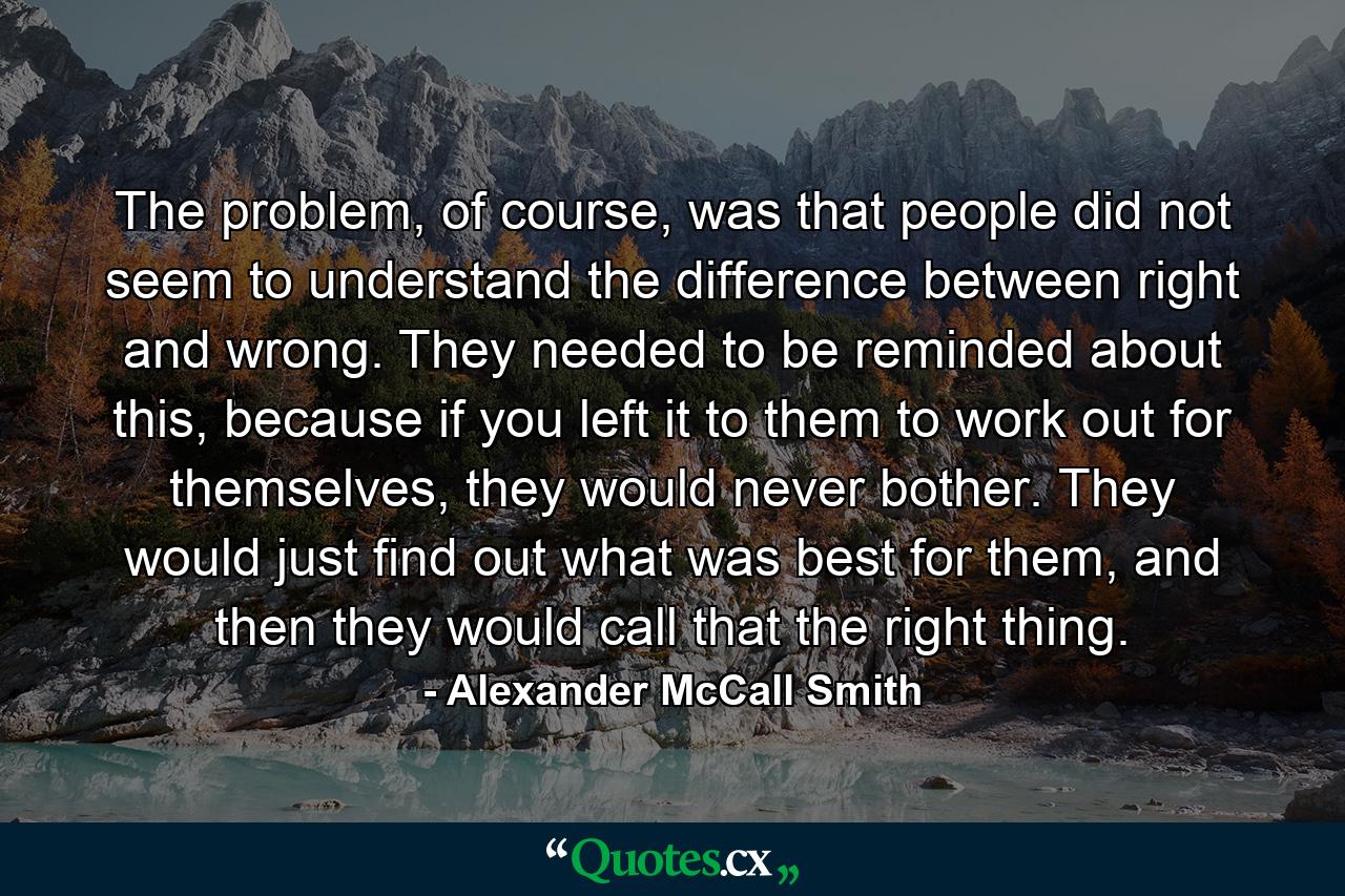 The problem, of course, was that people did not seem to understand the difference between right and wrong. They needed to be reminded about this, because if you left it to them to work out for themselves, they would never bother. They would just find out what was best for them, and then they would call that the right thing. - Quote by Alexander McCall Smith