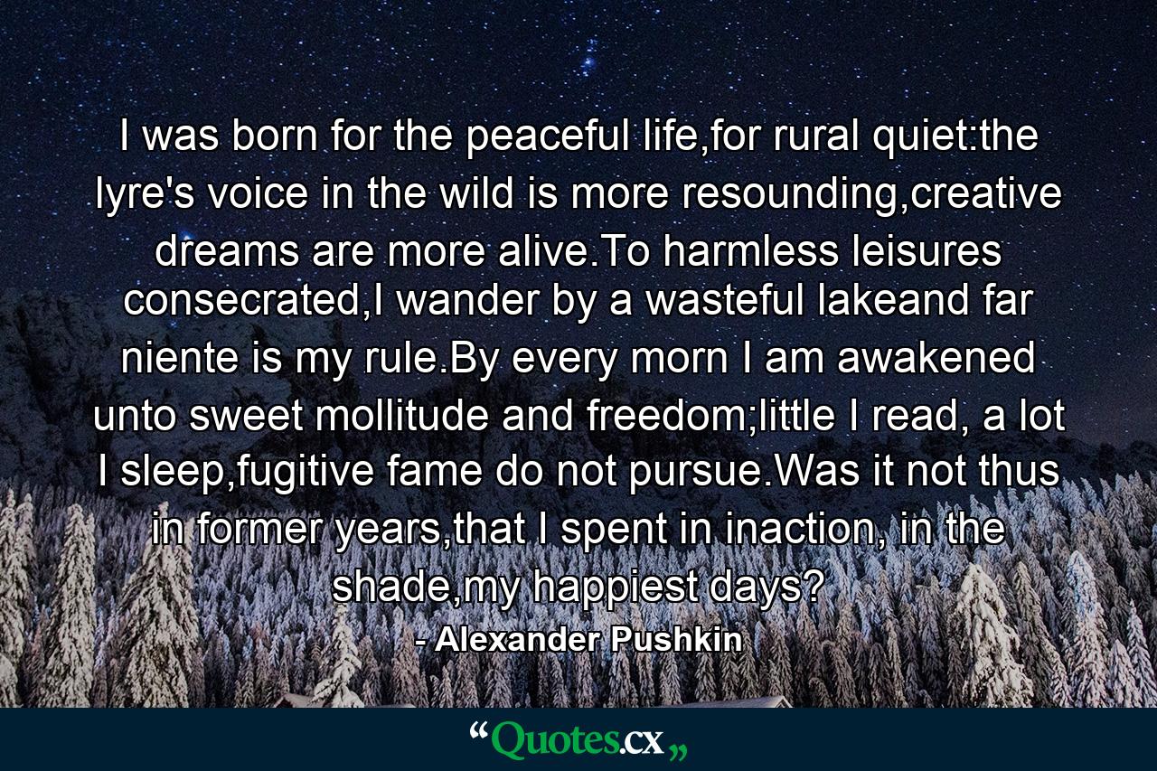 I was born for the peaceful life,for rural quiet:the lyre's voice in the wild is more resounding,creative dreams are more alive.To harmless leisures consecrated,I wander by a wasteful lakeand far niente is my rule.By every morn I am awakened unto sweet mollitude and freedom;little I read, a lot I sleep,fugitive fame do not pursue.Was it not thus in former years,that I spent in inaction, in the shade,my happiest days? - Quote by Alexander Pushkin