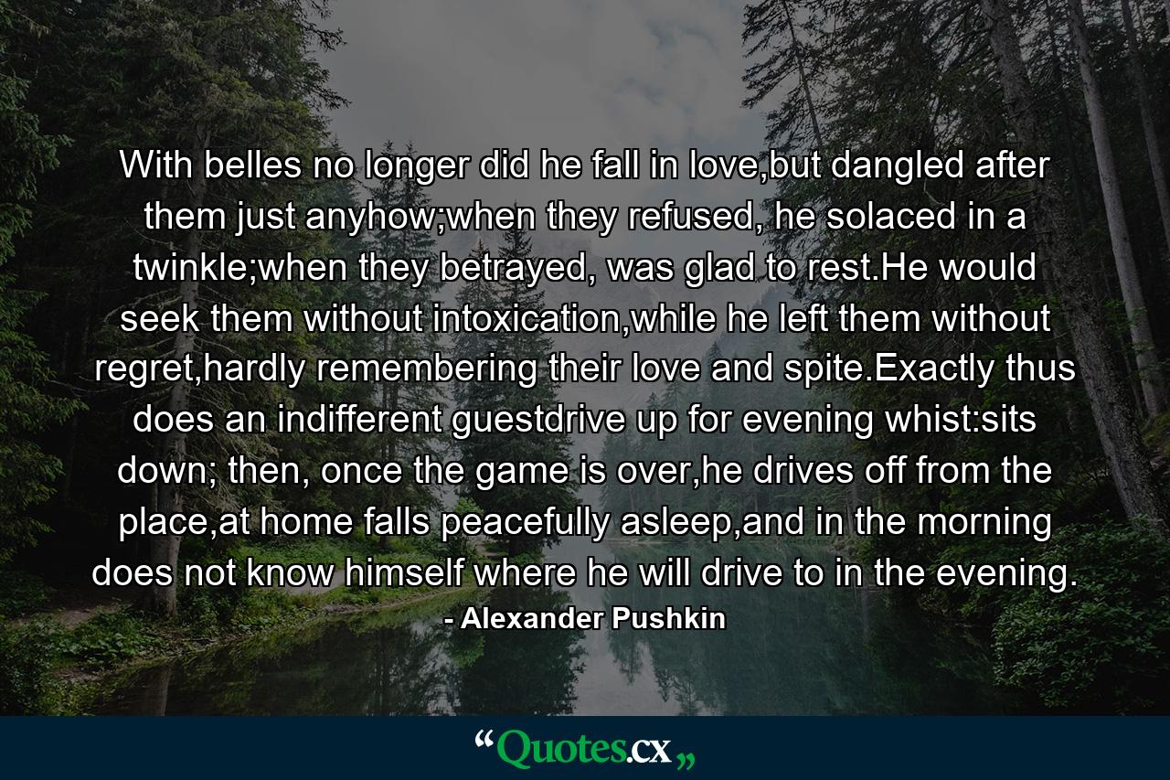 With belles no longer did he fall in love,but dangled after them just anyhow;when they refused, he solaced in a twinkle;when they betrayed, was glad to rest.He would seek them without intoxication,while he left them without regret,hardly remembering their love and spite.Exactly thus does an indifferent guestdrive up for evening whist:sits down; then, once the game is over,he drives off from the place,at home falls peacefully asleep,and in the morning does not know himself where he will drive to in the evening. - Quote by Alexander Pushkin