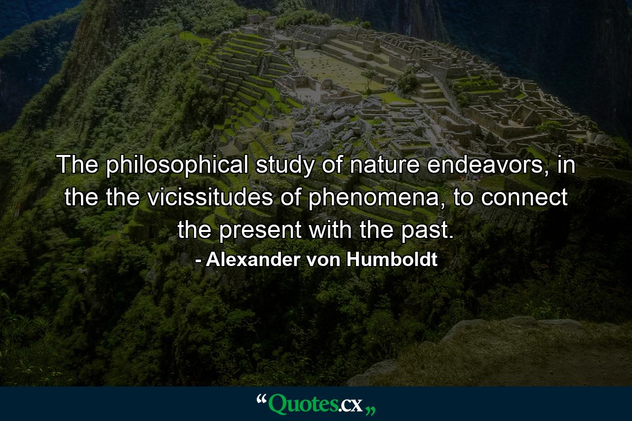 The philosophical study of nature endeavors, in the the vicissitudes of phenomena, to connect the present with the past. - Quote by Alexander von Humboldt