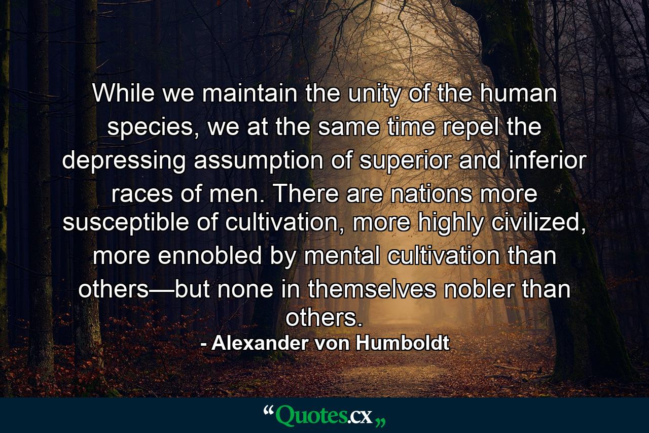 While we maintain the unity of the human species, we at the same time repel the depressing assumption of superior and inferior races of men. There are nations more susceptible of cultivation, more highly civilized, more ennobled by mental cultivation than others—but none in themselves nobler than others. - Quote by Alexander von Humboldt