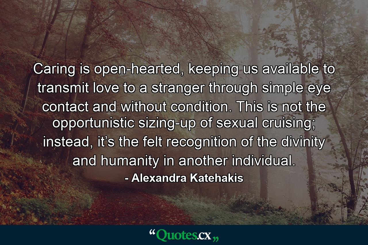 Caring is open-hearted, keeping us available to transmit love to a stranger through simple eye contact and without condition. This is not the opportunistic sizing-up of sexual cruising; instead, it’s the felt recognition of the divinity and humanity in another individual. - Quote by Alexandra Katehakis