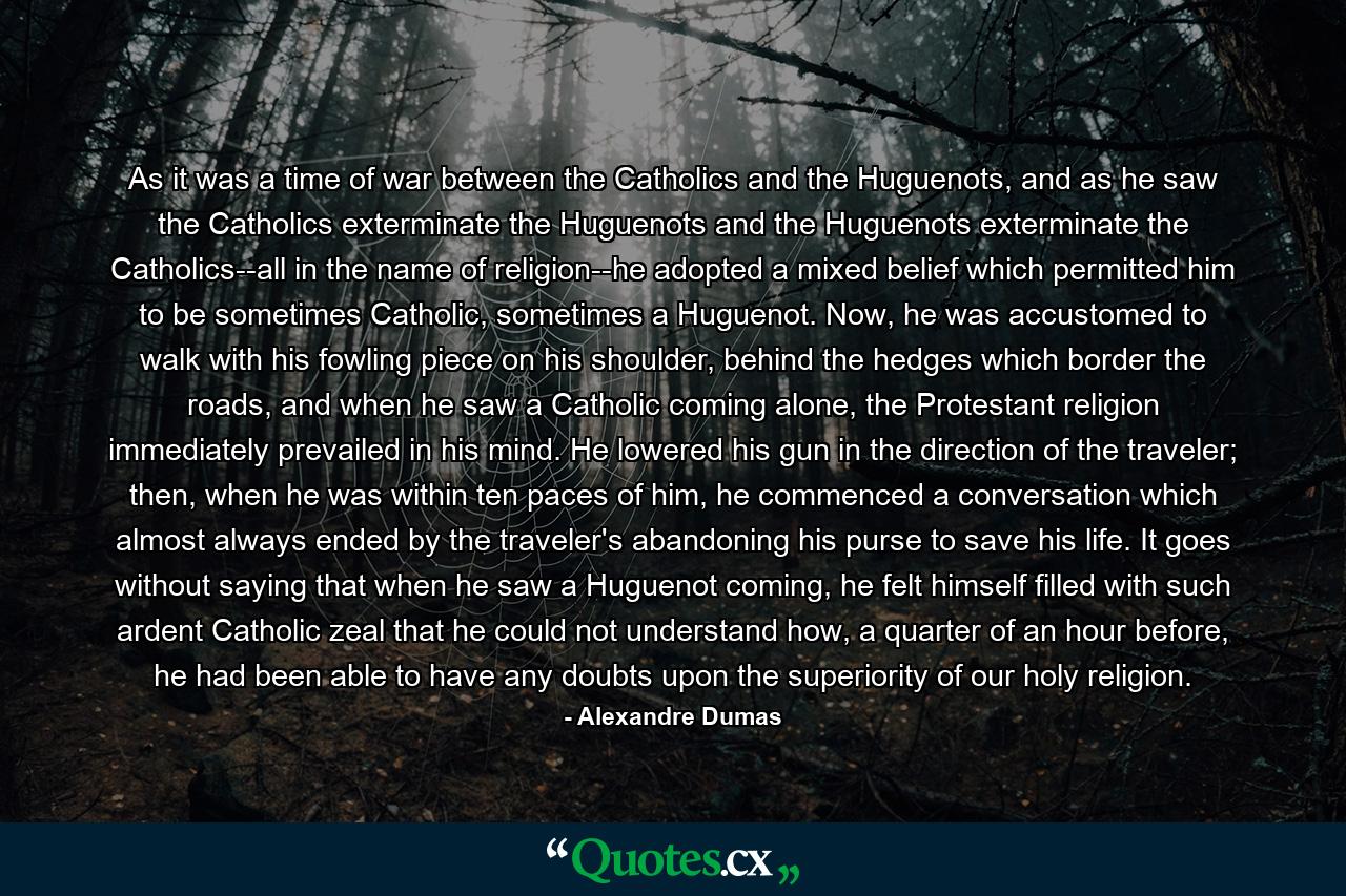 As it was a time of war between the Catholics and the Huguenots, and as he saw the Catholics exterminate the Huguenots and the Huguenots exterminate the Catholics--all in the name of religion--he adopted a mixed belief which permitted him to be sometimes Catholic, sometimes a Huguenot. Now, he was accustomed to walk with his fowling piece on his shoulder, behind the hedges which border the roads, and when he saw a Catholic coming alone, the Protestant religion immediately prevailed in his mind. He lowered his gun in the direction of the traveler; then, when he was within ten paces of him, he commenced a conversation which almost always ended by the traveler's abandoning his purse to save his life. It goes without saying that when he saw a Huguenot coming, he felt himself filled with such ardent Catholic zeal that he could not understand how, a quarter of an hour before, he had been able to have any doubts upon the superiority of our holy religion. - Quote by Alexandre Dumas