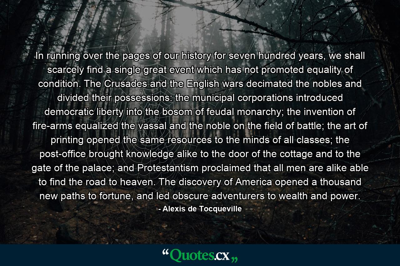 In running over the pages of our history for seven hundred years, we shall scarcely find a single great event which has not promoted equality of condition. The Crusades and the English wars decimated the nobles and divided their possessions: the municipal corporations introduced democratic liberty into the bosom of feudal monarchy; the invention of fire-arms equalized the vassal and the noble on the field of battle; the art of printing opened the same resources to the minds of all classes; the post-office brought knowledge alike to the door of the cottage and to the gate of the palace; and Protestantism proclaimed that all men are alike able to find the road to heaven. The discovery of America opened a thousand new paths to fortune, and led obscure adventurers to wealth and power. - Quote by Alexis de Tocqueville