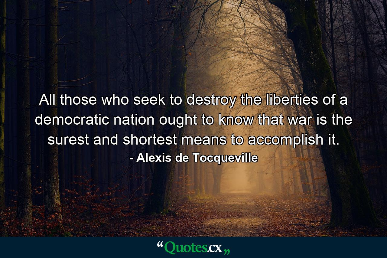 All those who seek to destroy the liberties of a democratic nation ought to know that war is the surest and shortest means to accomplish it. - Quote by Alexis de Tocqueville