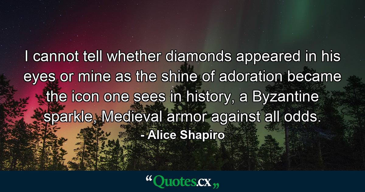 I cannot tell whether diamonds appeared in his eyes or mine as the shine of adoration became the icon one sees in history, a Byzantine sparkle, Medieval armor against all odds. - Quote by Alice Shapiro