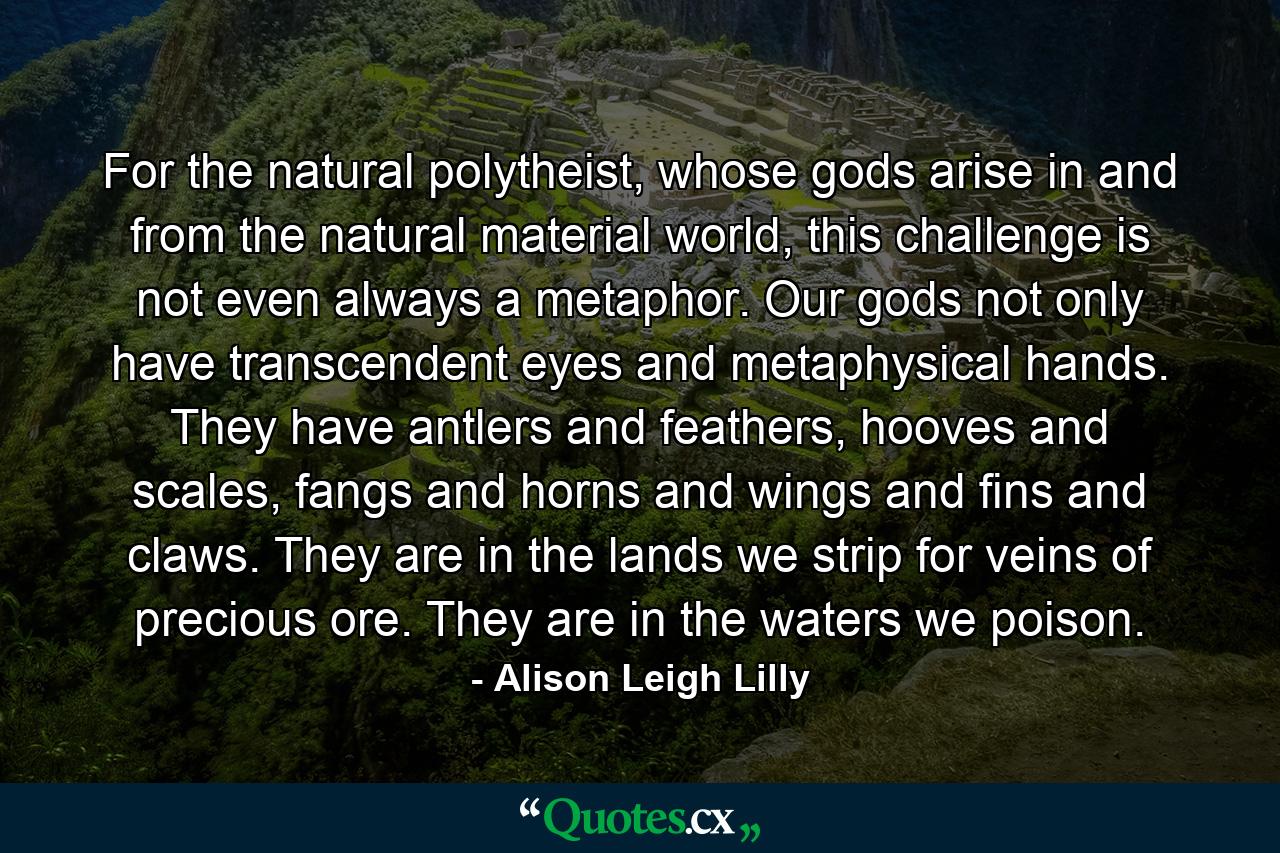 For the natural polytheist, whose gods arise in and from the natural material world, this challenge is not even always a metaphor. Our gods not only have transcendent eyes and metaphysical hands. They have antlers and feathers, hooves and scales, fangs and horns and wings and fins and claws. They are in the lands we strip for veins of precious ore. They are in the waters we poison. - Quote by Alison Leigh Lilly