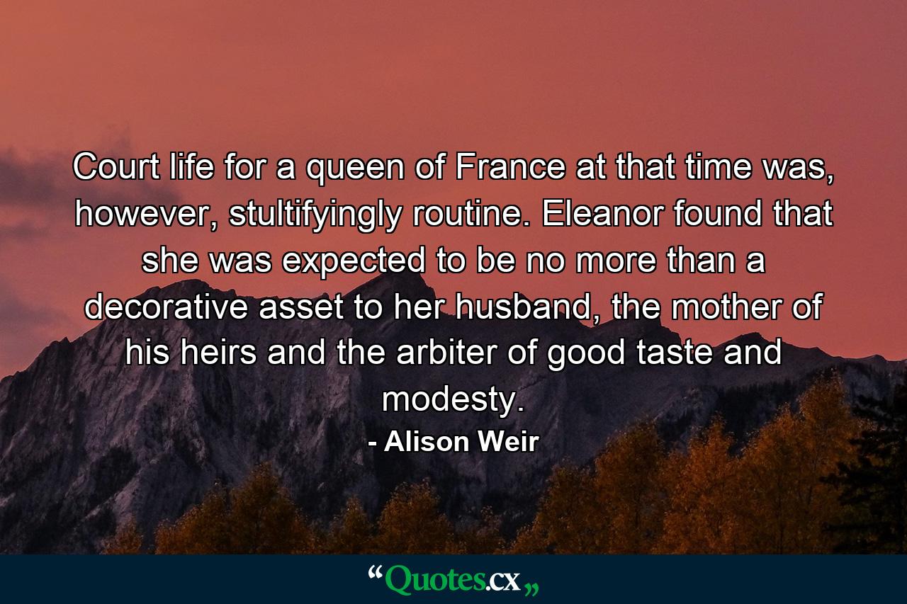 Court life for a queen of France at that time was, however, stultifyingly routine. Eleanor found that she was expected to be no more than a decorative asset to her husband, the mother of his heirs and the arbiter of good taste and modesty. - Quote by Alison Weir