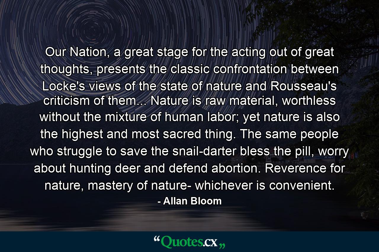 Our Nation, a great stage for the acting out of great thoughts, presents the classic confrontation between Locke's views of the state of nature and Rousseau's criticism of them... Nature is raw material, worthless without the mixture of human labor; yet nature is also the highest and most sacred thing. The same people who struggle to save the snail-darter bless the pill, worry about hunting deer and defend abortion. Reverence for nature, mastery of nature- whichever is convenient. - Quote by Allan Bloom