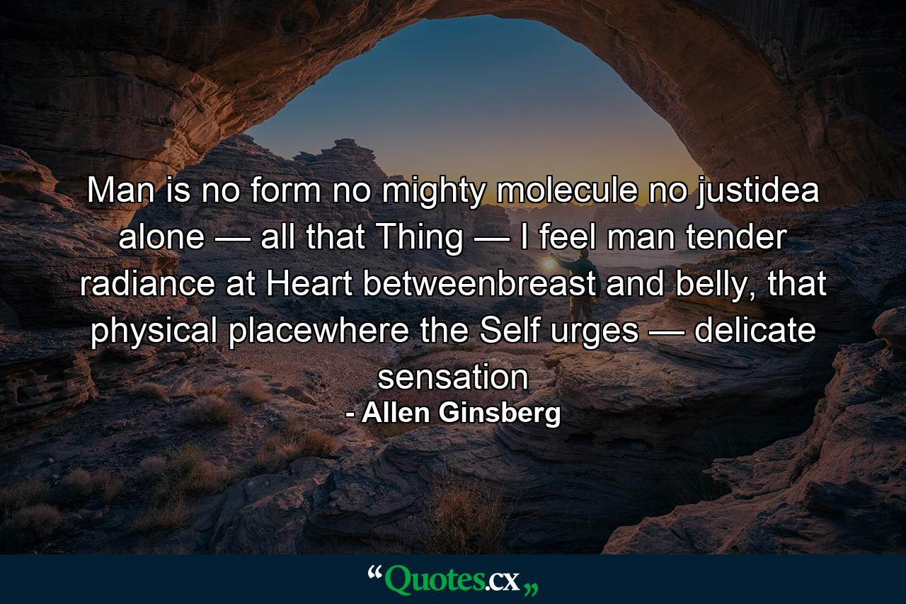 Man is no form no mighty molecule no justidea alone — all that Thing — I feel man tender radiance at Heart betweenbreast and belly, that physical placewhere the Self urges — delicate sensation - Quote by Allen Ginsberg