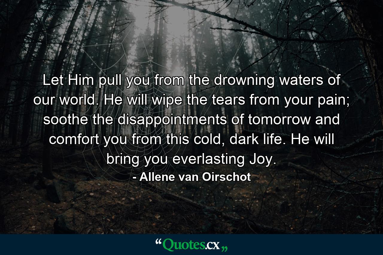 Let Him pull you from the drowning waters of our world. He will wipe the tears from your pain; soothe the disappointments of tomorrow and comfort you from this cold, dark life. He will bring you everlasting Joy. - Quote by Allene van Oirschot