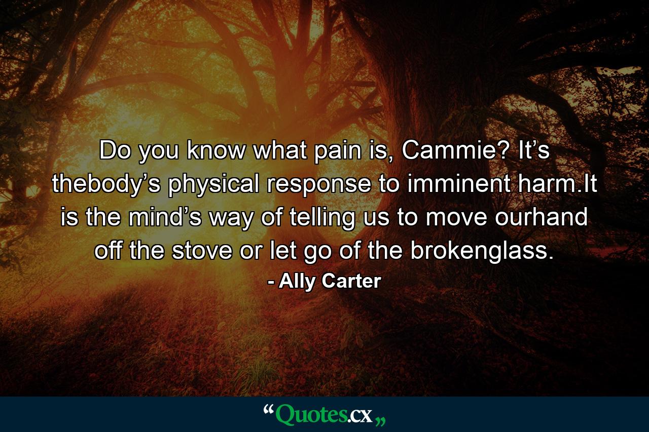 Do you know what pain is, Cammie? It’s thebody’s physical response to imminent harm.It is the mind’s way of telling us to move ourhand off the stove or let go of the brokenglass. - Quote by Ally Carter