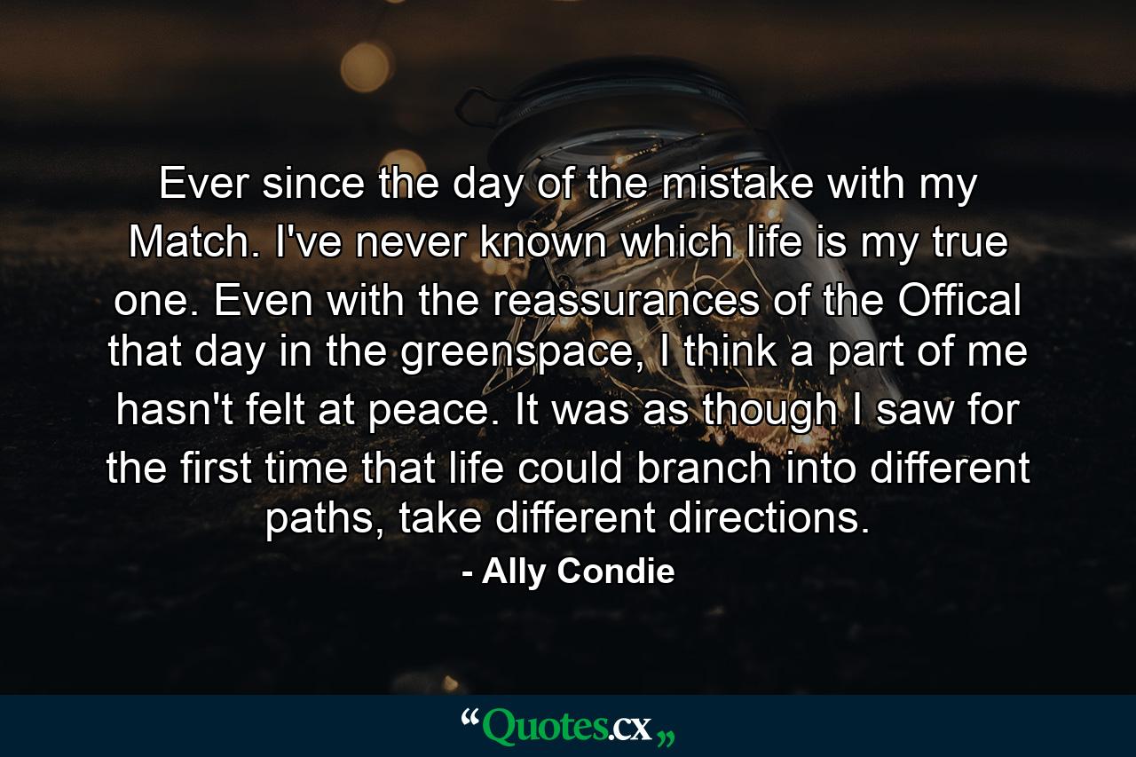 Ever since the day of the mistake with my Match. I've never known which life is my true one. Even with the reassurances of the Offical that day in the greenspace, I think a part of me hasn't felt at peace. It was as though I saw for the first time that life could branch into different paths, take different directions. - Quote by Ally Condie