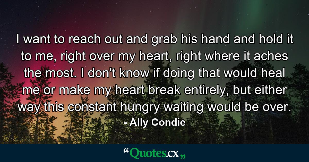 I want to reach out and grab his hand and hold it to me, right over my heart, right where it aches the most. I don't know if doing that would heal me or make my heart break entirely, but either way this constant hungry waiting would be over. - Quote by Ally Condie