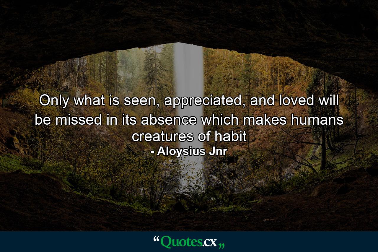 Only what is seen, appreciated, and loved will be missed in its absence which makes humans creatures of habit - Quote by Aloysius Jnr