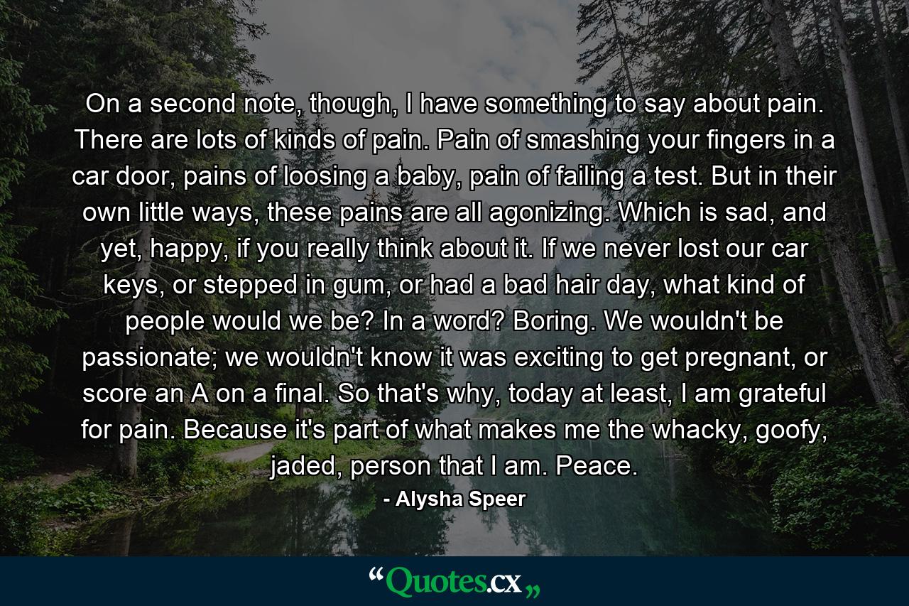 On a second note, though, I have something to say about pain. There are lots of kinds of pain. Pain of smashing your fingers in a car door, pains of loosing a baby, pain of failing a test. But in their own little ways, these pains are all agonizing. Which is sad, and yet, happy, if you really think about it. If we never lost our car keys, or stepped in gum, or had a bad hair day, what kind of people would we be? In a word? Boring. We wouldn't be passionate; we wouldn't know it was exciting to get pregnant, or score an A on a final. So that's why, today at least, I am grateful for pain. Because it's part of what makes me the whacky, goofy, jaded, person that I am. Peace. - Quote by Alysha Speer