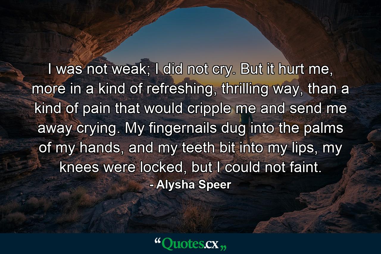 I was not weak; I did not cry. But it hurt me, more in a kind of refreshing, thrilling way, than a kind of pain that would cripple me and send me away crying. My fingernails dug into the palms of my hands, and my teeth bit into my lips, my knees were locked, but I could not faint. - Quote by Alysha Speer