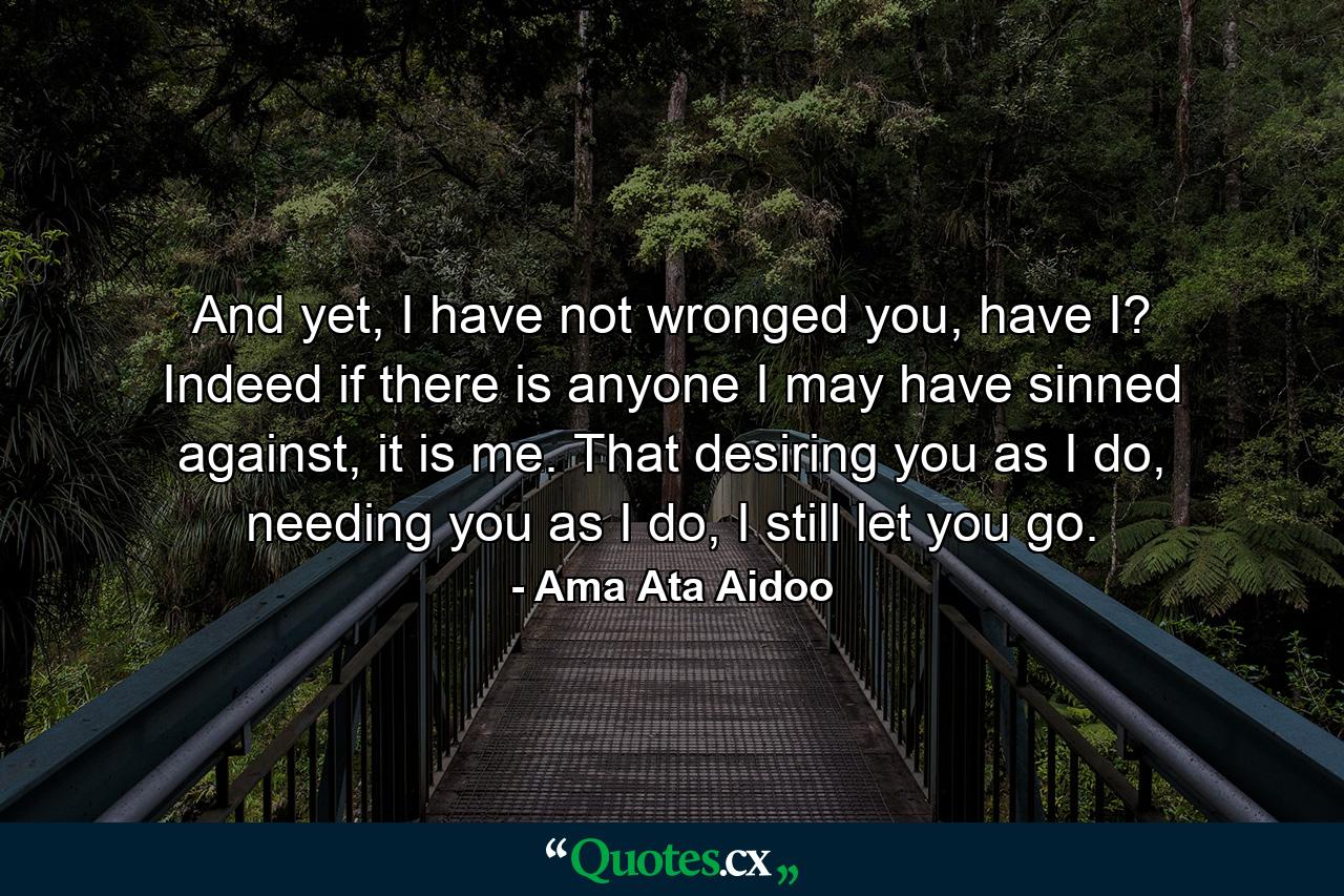 And yet, I have not wronged you, have I? Indeed if there is anyone I may have sinned against, it is me. That desiring you as I do, needing you as I do, I still let you go. - Quote by Ama Ata Aidoo