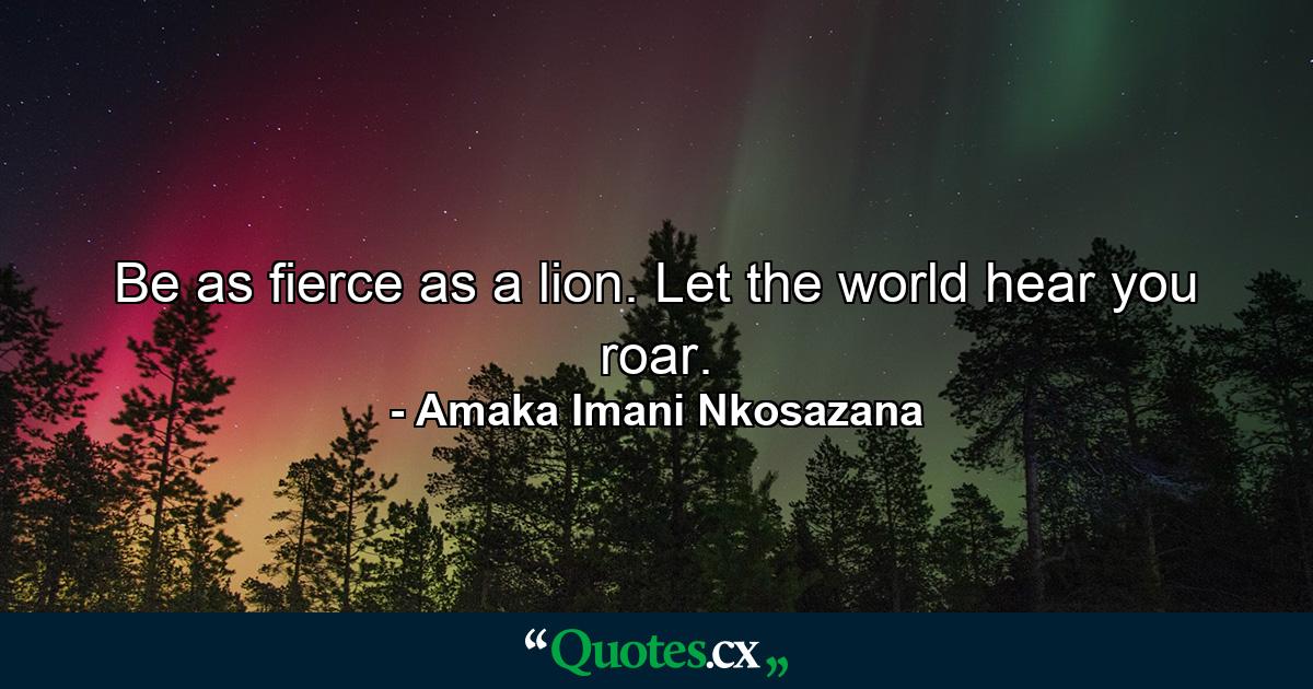 Be as fierce as a lion. Let the world hear you roar. - Quote by Amaka Imani Nkosazana